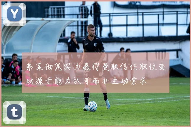 弗莱彻凭实力赢得曼联信任职位变动源于能力认可而非主动索求