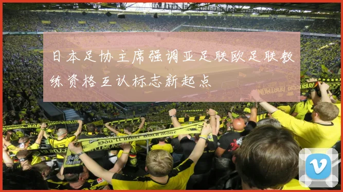 日本足协主席强调亚足联欧足联教练资格互认标志新起点