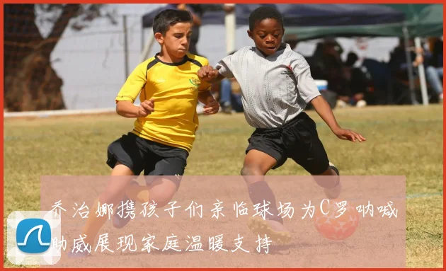 乔治娜携孩子们亲临球场为C罗呐喊助威展现家庭温暖支持