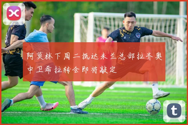 阿莫林下周二抵达米兰总部拉齐奥中卫希拉转会即将敲定