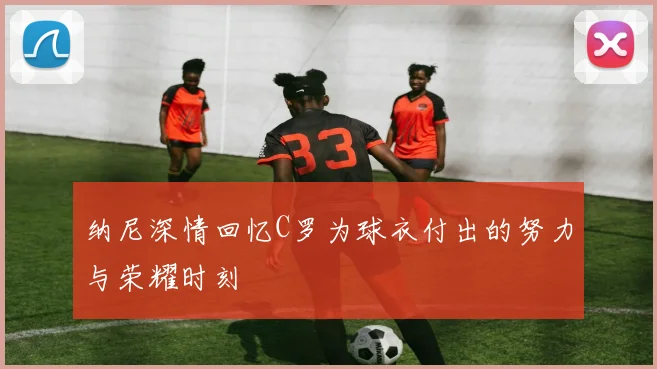 纳尼深情回忆C罗为球衣付出的努力与荣耀时刻