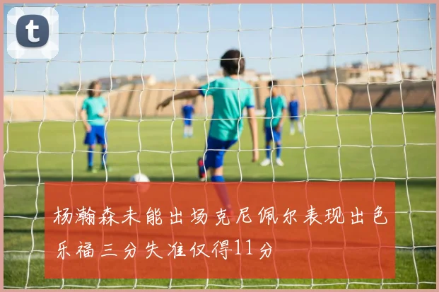 杨瀚森未能出场克尼佩尔表现出色乐福三分失准仅得11分