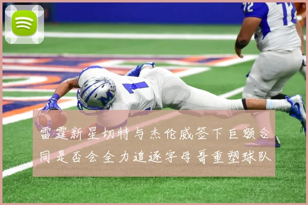 雷霆新星切特与杰伦威签下巨额合同是否会全力追逐字母哥重塑球队实力
