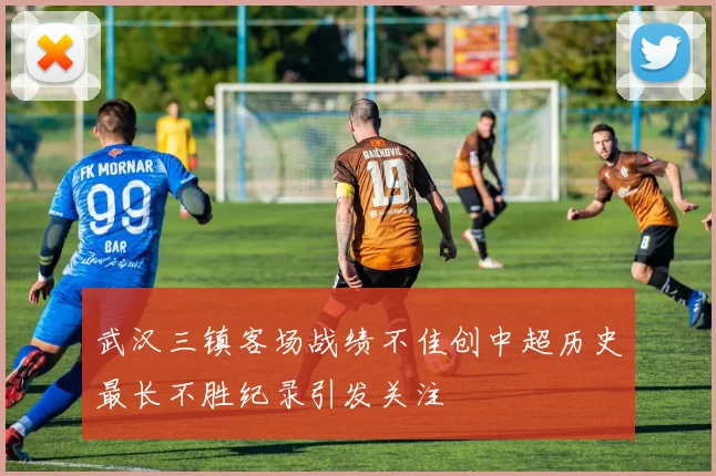 武汉三镇客场战绩不佳创中超历史最长不胜纪录引发关注