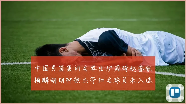 中国男篮集训名单出炉周琦赵睿张镇麟胡明轩徐杰等知名球员未入选