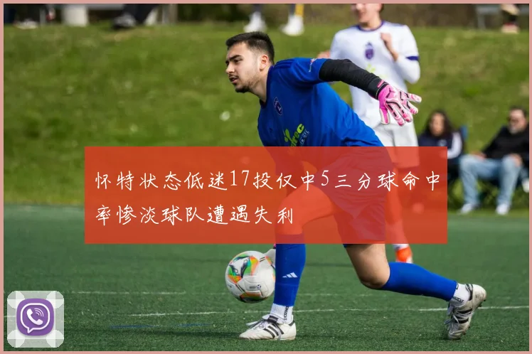 怀特状态低迷17投仅中5三分球命中率惨淡球队遭遇失利