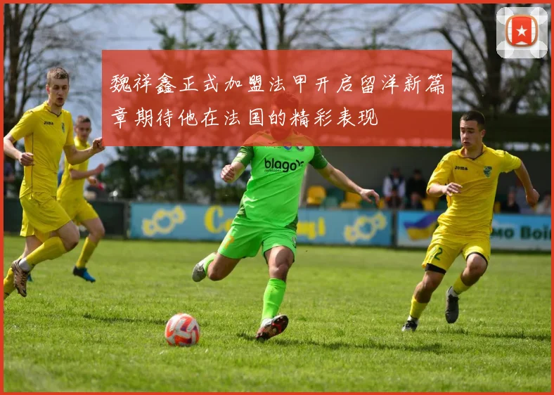 魏祥鑫正式加盟法甲开启留洋新篇章期待他在法国的精彩表现